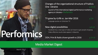 1
March 2017
Media Market Digest
Changes of the organizational structure of Publicis
One Ukraine p.24-33
• Launch of the international digital performance marketing
agency in Ukraine – Performics
•
TV grew by 4,4% vs Jan-Mar 2016 p.2-8
• Language quotas on Ukrainian TV
New digital possibilities p.9-14
• Facebook has a new type of video ad meant to get people shopping
• Video effective results data appear in Adwords
OOH, Print & Radio shown growth vs 2016 p.15-23
 