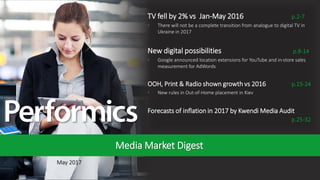 1
May 2017
Media Market Digest
TV fell by 2% vs Jan-May 2016 p.2-7
• There will not be a complete transition from analogue to digital TV in
Ukraine in 2017
New digital possibilities p.8-14
• Google announced location extensions for YouTube and in-store sales
measurement for AdWords
OOH, Print & Radio shown growth vs 2016 p.15-24
• New rules in Out-of-Home placement in Kiev
Forecasts of inflation in 2017 by Kwendi Media Audit
p.25-32
 