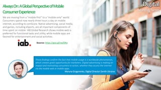 11
We are moving from a “mobile-first” to a “mobile-only” world.
Consumers spend now nearly three hours a day on mobile
internet, according to comScore. Native advertising, social media,
and games, including eSports, are all important components of
time spent on mobile. IAB Global Research shows mobile web is
preferred for functional tasks and utility, while mobile apps are
favored for entertainment and social activities.
AlwaysOn:AGlobalPerspectiveofMobile
ConsumerExperience
These findings confirm the fact that mobile usage is a worldwide phenomenon,
which creates great opportunity for marketers. Digital advertising is making an
impact and motivating consumers to action, whether they access the internet
via the mobile web or mobile apps.
Maryna Grygorenko, Digital Director Zenith Ukraine
MonthlyNews
Source: https://goo.gl/neZDKe
 