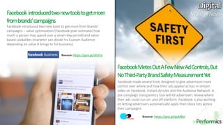 12
Facebook introduced two new tools to get more from brands’
campaigns – value optimization (Facebook pixel estimates how
much a person may spend over a seven-day period) and value-
based Lookalikes (marketer can divide his Custom Audience
depending on value it brings to his business).
Facebook introducedtwonewtoolstogetmore
frombrands’campaigns
FacebookMetesOutAFewNewAdControls,But
NoThird-PartyBrandSafetyMeasurementYet
Facebook made several tools designed to give advertisers more
control over where and how their ads appear across in-stream
video on Facebook, Instant Articles and the Audience Network. A
pre-campaign transparency tool will let advertisers review where
their ads could run on- and off-platform. Facebook is also working
on letting advertisers automatically apply their block lists across
their campaigns.
MonthlyNews
Source: https://goo.gl/vfckFa
Source: https://goo.gl/gaM8oi
 