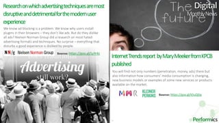 14
We know ad blocking is a problem. We know why users install
plugins in their browsers – they don’t like ads. But do they dislike
all ads? Nielsen Norman Group did a research on most hated
advertising formats and techniques. No surprise – everything that
disturbs a good experience is disliked by people.
Researchonwhichadvertisingtechniquesaremost
disruptiveanddetrimentalforthemodernuser
experience
InternetTrendsreport byMaryMeekerfromKPCB
published
You will find not only numbers (penetration, money, ads) there but
also information how consumers’ media consumption is changing,
new business models or examples of some new services or products
available on the market.
MonthlyNews
Source: https://goo.gl/LyYr4z
Source: https://goo.gl/k5uQDp
 