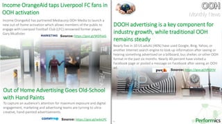 19
Income OrangeAid has partnered Mediacorp OOH Media to launch a
new out-of-home activation which allows members of the public to
engage with Liverpool Football Club (LFC) renowned former player,
Gary Mcallister.
Income OrangeAid taps Liverpool FC fans in
OOH activation
DOOH advertising is a key component for
industry growth, while traditional OOH
remains steady
Nearly five in 10 US adults (46%) have used Google, Bing, Yahoo, or
another Internet search engine to look up information after seeing or
hearing something advertised on a billboard, bus shelter, or other OOH
format in the past six months. Nearly 40 percent have visited a
Facebook page or posted a message on Facebook after seeing an OOH
ad.
Out of Home Advertising Goes Old-School
with Hand Paints
To capture an audience’s attention for maximum exposure and digital
engagement, marketing and advertising teams are turning to ultra-
creative, hand-painted advertisements.
Source: https://goo.gl/WDfneG
Source: https://goo.gl/wdvLPC
Source: https://goo.gl/VFQYJV
Monthly News
 