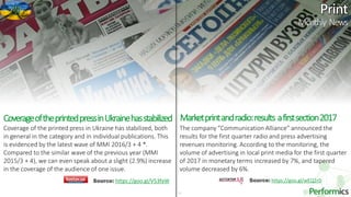 22
Marketprintandradio:results afirstsection2017
The company "Communication Alliance" announced the
results for the first quarter radio and press advertising
revenues monitoring. According to the monitoring, the
volume of advertising in local print media for the first quarter
of 2017 in monetary terms increased by 7%, and tapered
volume decreased by 6%.
Source: https://goo.gl/wEQ2rDSource: https://goo.gl/V53faW
CoverageoftheprintedpressinUkrainehasstabilized
Coverage of the printed press in Ukraine has stabilized, both
in general in the category and in individual publications. This
is evidenced by the latest wave of MMI 2016/3 + 4 *.
Compared to the similar wave of the previous year (MMI
2015/3 + 4), we can even speak about a slight (2.9%) increase
in the coverage of the audience of one issue.
Monthly News
 