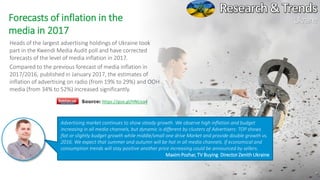 26
Ukraine
Source: https://goo.gl/HNUza4
Forecasts of inflation in the
media in 2017
Heads of the largest advertising holdings of Ukraine took
part in the Kwendi Media Audit poll and have corrected
forecasts of the level of media inflation in 2017.
Compared to the previous forecast of media inflation in
2017/2016, published in January 2017, the estimates of
inflation of advertising on radio (from 19% to 29%) and OOH
media (from 34% to 52%) increased significantly.
Advertising market continues to show steady growth. We observe high inflation and budget
increasing in all media channels, but dynamic is different by clusters of Advertisers: TOP shows
flat or slightly budget growth while middle/small one drive Market and provide double growth vs.
2016. We expect that summer and autumn will be hot in all media channels. If economical and
consumption trends will stay positive another price increasing could be announced by sellers.
Maxim Pozhar, TV Buying Director Zenith Ukraine
 