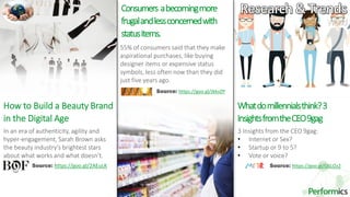 30
Whatdomillennialsthink?3
InsightsfromtheCEO9gag
In an era of authenticity, agility and
hyper-engagement, Sarah Brown asks
the beauty industry’s brightest stars
about what works and what doesn’t.
Source: https://goo.gl/2AEuLK
3 Insights from the CEO 9gag:
• Internet or Sex?
• Startup or 9 to 5?
• Vote or voice?
55% of consumers said that they make
aspirational purchases, like buying
designer items or expensive status
symbols, less often now than they did
just five years ago.
Source: https://goo.gl/G6LOz2
World
How to Build a Beauty Brand
in the Digital Age
Consumers abecomingmore
frugalandlessconcernedwith
statusitems.
Source: https://goo.gl/JkkvZP
 