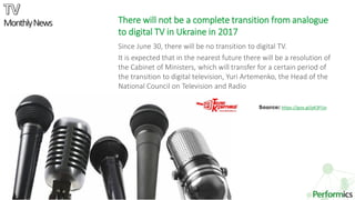 6
Source: https://goo.gl/pK3FUo
There will not be a complete transition from analogue
to digital TV in Ukraine in 2017
Since June 30, there will be no transition to digital TV.
It is expected that in the nearest future there will be a resolution of
the Cabinet of Ministers, which will transfer for a certain period of
the transition to digital television, Yuri Artemenko, the Head of the
National Council on Television and Radio
MonthlyNews
 