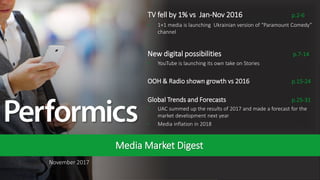 1
November 2017
Media Market Digest
TV fell by 1% vs Jan-Nov 2016 p.2-6
• 1+1 media is launching Ukrainian version of “Paramount Comedy”
channel
New digital possibilities p.7-14
• YouTube is launching its own take on Stories
OOH & Radio shown growth vs 2016 p.15-24
Global Trends and Forecasts p.25-31
• UAC summed up the results of 2017 and made a forecast for the
market development next year
• Media inflation in 2018
 