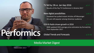 1
September 2017
Media Market Digest
TV fell by 1% vs Jan-Sep 2016 p.2-7
• Results of the Pay TV Conference in Ukraine 2017
New digital possibilities p.8-13
• Facebook has pulled Instant Articles off Messenger
• VK.com still popular among Ukrainian audience
OOH & Radio shown growth vs 2016 p.14-22
• IKNR updated OOH average price estimation by format/city
from September 2017
Global Trends and Forecasts p.23-28
 
