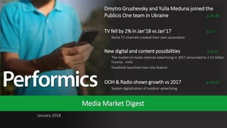 1
January 2018
Media Market Digest
Dmytro Grushevsky and Yulia Meduna joined the
Publicis One team in Ukraine p.24-29
TV fell by 2% in Jan’18 vs Jan’17 p.2-7
• Niche TV channels created their own association
New digital and content possibilities p.8-13
• The market of media internet advertising in 2017 amounted to 2.51 billion
hryvnia - InAU
• Facebook launched new Lists feature
OOH & Radio shown growth vs 2017 p.14-23
• System digitalization of outdoor advertising
 