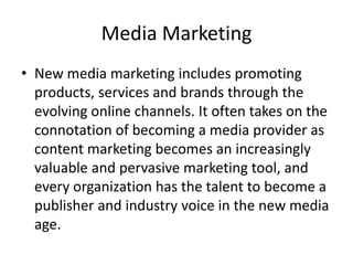 Media Marketing
• New media marketing includes promoting
products, services and brands through the
evolving online channels. It often takes on the
connotation of becoming a media provider as
content marketing becomes an increasingly
valuable and pervasive marketing tool, and
every organization has the talent to become a
publisher and industry voice in the new media
age.
 
