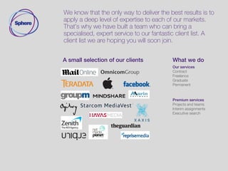 We know that the only way to deliver the best results is to
apply a deep level of expertise to each of our markets.
That’s why we have built a team who can bring a
specialised, expert service to our fantastic client list. A
client list we are hoping you will soon join.
A small selection of our clients Our services
Contract
Permanent
Graduate
International
Premium services
Projects and teams interim
Assignments
Executive search
 