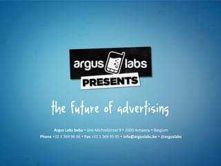 the future of advertising
            Argus	
  Labs	
  bvba	
  Ÿ	
  Sint-­‐Michielstraat	
  9	
  Ÿ	
  2000	
  Antwerp	
  Ÿ	
  Belgium	
  
Phone	
  +32	
  3	
  369	
  96	
  96	
  Ÿ	
  Fax	
  +32	
  3	
  369	
  95	
  95	
  Ÿ	
  info@arguslabs.be	
  Ÿ	
  @arguslabs	
  
 