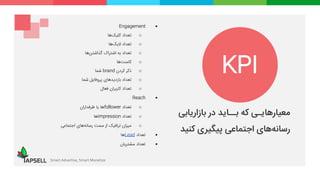 Smart Advertise, Smart Monetize
‫معیارهایـی‬‫که‬‫بــاید‬‫در‬‫بازاریابی‬
‫های‬‫رسانه‬‫اجتماعی‬‫پیگیری‬‫کنید‬
Engagement
o‫تعداد‬‫‌ها‬‫ک‬‫کلی‬
o‫تعداد‬‫‌ها‬‫ک‬‫الی‬
o‫تعداد‬‫به‬‫اشتراک‬‫‌ها‬‫ن‬‫گذاشت‬
o‫‌ها‬‫ت‬‫کامن‬
o‫ذکر‬‫کردن‬brand‫شما‬
o‫تعداد‬‫بازدیدهای‬‫پروفایل‬‫شما‬
o‫تعداد‬‫کاربران‬‫فعال‬
Reach
o‫تعداد‬follower‫ها‬‫یا‬‫طرفداران‬
o‫تعداد‬impression‫ها‬
o‫میزان‬‫ترافیک‬‫از‬‫سمت‬‫‌های‬‫ه‬‫رسان‬‫اجتماعی‬
‫تعداد‬Lead‫ها‬
‫تعداد‬‫مشتریان‬
KPI
 