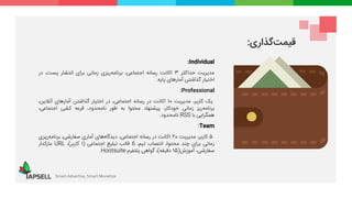 Individual:
‫مدیریت‬‫حداکثر‬3‫اکانت‬‫رسانه‬،‫اجتماعی‬‫‌ریزی‬‫ه‬‫برنام‬‫زمانی‬‫برای‬‫انتشار‬،‫پست‬‫در‬
‫اختیار‬‫گذاشتن‬‫آمارهای‬‫پایه‬.
Professional:
‫یک‬،‫کاربر‬‫مدیریت‬10‫اکانت‬‫در‬‫رسانه‬،‫اجتماعی‬‫در‬‫اختیار‬‫گذاشتن‬‫آمارهای‬،‫آنالین‬
‫‌ریز‬‫ه‬‫برنام‬‫زمانی‬،‫خودکار‬‫پیشنهاد‬‫محتوا‬‫به‬‫طور‬،‫نامحدود‬‫قرعه‬‫کشی‬،‫اجتماعی‬
‫همگرایی‬‫با‬RSS‫نامحدود‬.
Team:
5،‫کاربر‬‫مدیریت‬20‫اکانت‬‫در‬‫رسانه‬،‫اجتماعی‬‫‌های‬‫ه‬‫دیدگا‬‫آماری‬،‫سفارشی‬‫‌ریزی‬‫ه‬‫برنام‬
‫زمانی‬‫برای‬‫چند‬،‫محتوا‬‫انتصاب‬،‫تیم‬6‫قالب‬‫تبلیغ‬‫اجتماعی‬(1‫کاربر‬)،URL‫مارکدار‬
،‫سفارشی‬‫آموزش‬(15‫دقیقه‬)،‫گواهی‬‫پلتفرم‬Hootsuite.
Smart Advertise, Smart Monetize
‫گذاری‬‫قیمت‬:
 