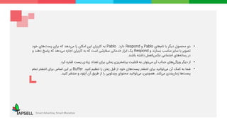 Smart Advertise, Smart Monetize
•‫دو‬‫محصول‬‫دیگر‬‫با‬‫‌های‬‫م‬‫نا‬Pablo‫و‬Respond‫دارد‬.Pablo‫به‬‫کاربران‬‫این‬‫امکان‬‫را‬‫‌دهد‬‫ی‬‫م‬‫که‬‫برای‬‫‌های‬‫ت‬‫پس‬‫خود‬
‫تصویر‬‫با‬‫سایز‬‫مناسب‬‫بسازند‬‫و‬Respond‫یک‬‫ابزار‬‫خدماتی‬‫سفارشی‬‫است‬‫که‬‫به‬‫کاربران‬‫اجازه‬‫‌دهد‬‫ی‬‫م‬‫که‬‫پاسخ‬‫دهند‬‫و‬
‫در‬‫رسانه‬‫های‬‫اجتماعی‬‫‌العمل‬‫س‬‫عک‬‫داشته‬‫باشند‬.
•‫از‬‫دیگر‬‫‌های‬‫ی‬‫ویژگ‬‫جذاب‬‫آن‬‫‌توان‬‫ی‬‫م‬‫به‬‫قابلیت‬‫‌ریزی‬‫ه‬‫برنام‬‫زمانی‬‫برای‬‫تعداد‬‫زیادی‬‫پست‬‫اشاره‬‫کرد‬.
•‫شما‬‫به‬‫کمک‬‫آن‬‫‌توانید‬‫ی‬‫م‬‫برای‬‫انتشار‬‫‌های‬‫ت‬‫پس‬‫خود‬‫از‬‫قبل‬‫زمان‬‫را‬‫تنظیم‬‫کنید‬.Buffer‫بر‬‫این‬‫اساس‬‫برای‬‫انتشار‬‫تمام‬
‫‌ها‬‫ت‬‫پس‬‫‌بندی‬‫ن‬‫زما‬‫‌کند‬‫ی‬‫م‬.،‫همچنین‬‫‌توانید‬‫ی‬‫م‬‫محتوای‬‫ویدئویی‬‫را‬‫از‬‫طریق‬‫آن‬‫آپلود‬‫و‬‫منتشر‬‫کنید‬.
 