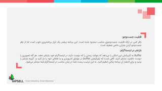 ‫قابلیت‬‫وجو‬‫جست‬:
‫بافر‬‫کمی‬‫در‬‫ارائه‬‫قابلیت‬‫‌جوی‬‫و‬‌‫ت‬‫جس‬‫مناسب‬‫محدود‬‫شده‬‫است‬.‫این‬‫برنامه‬‫بیشتر‬‫یک‬‫ابزار‬‫‌ریزی‬‫ه‬‫برنام‬‫خوب‬‫است‬‫اما‬‫از‬‫نظر‬
‫‌وجو‬‫ت‬‫جس‬‫کردن‬‫عبارتی‬‫خاص‬‫ضعیف‬‫است‬.
‫بازنشر‬‫در‬‫اینستاگرام‬:
Buffer‫به‬‫کاربرانش‬‫این‬‫امکان‬‫را‬‫‌دهد‬‫ی‬‫م‬‫که‬‫بتوانند‬‫پستی‬‫را‬‫که‬‫دوست‬‫دارند‬‫در‬‫اینستاگرام‬‫خود‬‫بازنشر‬‫دهند‬.‫هر‬‫گاه‬‫ت‬‫صویری‬‫را‬
‫دوست‬‫داشتید‬‫منتشر‬،‫کنید‬‫کافی‬‫است‬‫که‬‫اپلیکیشن‬buffer‫در‬‫موبایل‬‫اندرویدی‬‫و‬‫یا‬ios‫ای‬‫خود‬‫را‬‫باز‬‫کنید‬‫و‬‫گزینه‬‫بازنشر‬‫را‬
‫بزنید‬‫و‬‫برای‬‫انتشار‬‫آن‬‫برنامه‬‫زمانی‬‫تنظیم‬‫کنید‬.‫به‬‫این‬،‫ترتیب‬‫پست‬‫شما‬‫در‬‫زمان‬‫مناسب‬‫در‬‫اینستاگرام‬‫شما‬‫من‬‫تشر‬‫‌شود‬‫ی‬‫م‬.
Smart Advertise, Smart Monetize
 