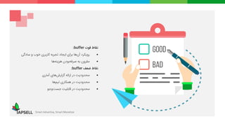 ‫نقاط‬‫قوت‬buffer:
‫رویکرد‬‫‌ها‬‫ن‬‫آ‬‫برای‬‫ایجاد‬‫تجربه‬‫کاربری‬‫خوب‬‫و‬‫سادگی‬
‫مقرون‬‫به‬‫‌بودن‬‫ه‬‫صرف‬‫‌ها‬‫ه‬‫هزین‬
‫نقاط‬‫ضعف‬buffer:
‫محدودیت‬‫در‬‫ارائه‬‫‌های‬‫ش‬‫گزار‬‫آماری‬
‫محدودیت‬‫در‬‫همکاری‬‫‌ها‬‫م‬‫تی‬
‫محدودیت‬‫در‬‫قابلیت‬‫‌وجو‬‫ت‬‫جس‬
Smart Advertise, Smart Monetize
 