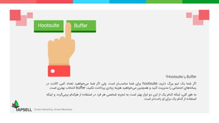 Buffer‫یا‬Hootsuite‫؟‬
‫اگر‬‫شما‬‫یک‬‫تیم‬‫بزرگ‬،‫دارید‬hootsuite‫برای‬‫شما‬‫‌تر‬‫ب‬‫مناس‬‫است‬.‫ولی‬‫اگر‬‫شما‬‫‌خواهید‬‫ی‬‫م‬‫تعداد‬‫کمی‬‫اکانت‬‫در‬
‫‌های‬‫ه‬‫رسان‬‫اجتماعی‬‫را‬‫مدیریت‬‫کنید‬‫و‬‫همچنین‬‫‌خواهید‬‫ی‬‫م‬‫هزینه‬‫زیادی‬‫پرداخت‬،‫نکنید‬buffer‫انتخاب‬‫بهتری‬‫است‬.
‫به‬‫طور‬،‫کلی‬‫اینکه‬‫کدام‬‫یک‬‫از‬‫این‬‫دو‬‫ابزار‬‫بهتر‬‫است‬‫به‬‫تجربه‬‫شخصی‬‫هر‬‫فرد‬‫در‬‫استفاده‬‫از‬‫هرکدام‬‫‌گر‬‫ی‬‫برم‬‫دد‬‫و‬‫اینکه‬
‫استفاده‬‫از‬‫کدام‬‫یک‬‫برای‬‫او‬‫‌تر‬‫ت‬‫راح‬‫است‬.
Smart Advertise, Smart Monetize
Hootsuite Buffer
 