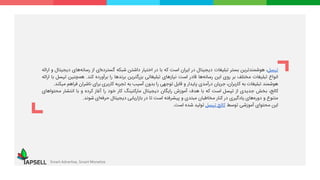 ‫تپسل‬،‫هوشمندترین‬‫بستر‬‫تبلیغات‬‫دیجیتال‬‫در‬‫ایران‬‫است‬‫که‬‫با‬‫در‬‫اختیار‬‫داشتن‬‫شبکه‬‫گسترده‬‫ای‬‫از‬‫‌ه‬‫ه‬‫رسان‬‫ای‬‫دیجیتال‬‫و‬‫ارائه‬
‫انواع‬‫تبلیغات‬‫مختلف‬‫بر‬‫روی‬‫این‬‫‌ها‬‫ه‬‫رسان‬‫قادر‬‫است‬‫نیازهای‬‫تبلیغاتی‬‫بزرگترین‬‫برندها‬‫را‬‫برآورده‬‫کند‬.‫همچنین‬‫ت‬‫پسل‬‫با‬‫ارائه‬
‫هوشمند‬‫تبلیغات‬‫به‬،‫کاربران‬‫جریان‬‫درآمدی‬‫پایدار‬‫و‬‫قابل‬‫توجهی‬‫را‬‫بدون‬‫آسیب‬‫به‬‫تجربه‬‫کاربری‬‫برای‬‫ناشران‬‫فراهم‬‫میکند‬.
،‫کالج‬‫بخش‬‫جدیدی‬‫از‬‫تپسل‬‫است‬‫که‬‫با‬‫هدف‬‫آموزش‬‫رایگان‬‫دیجیتال‬‫مارکتینگ‬‫کار‬‫خود‬‫را‬‫آغاز‬‫کرده‬‫و‬‫با‬‫انتشار‬‫محت‬‫واهای‬
‫متنوع‬‫و‬‫‌های‬‫ه‬‫دور‬‫یادگیری‬‫در‬‫کنار‬‫مخاطبان‬‫مبتدی‬‫و‬‫پیشرفته‬‫است‬‫تا‬‫در‬‫بازاریابی‬‫دیجیتال‬‫‌ای‬‫ه‬‫حرف‬‫شوند‬.
‫این‬‫محتوای‬‫آموزشی‬‫توسط‬‫کالج‬‫تپسل‬‫تولید‬‫شده‬‫است‬.
Smart Advertise, Smart Monetize
 