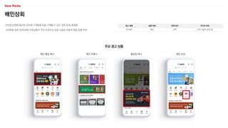 배민상회
외식업 운영에 필요한 식자재·가게용품 등을 구매할 수 있는 전문 B2B 플랫폼
소비력을 갖춘 3050세대 사장님들이 주요 타겟으로 금융·식음료·자동차 업종 집행 추천
광고 형태
PC/MO
상품 유형
배너
판매 방식
CPP
미디어 파워
누적 가입자 52만 명
주요 광고 상품
메인 롤링 배너 메인 띠배너 플로팅 배너 메인 숏컷
 