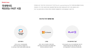 국내에서도
떠오르는 FAST 시장
미국에서는 광고 기반의 무료 스트리밍 서비스인 ‘FAST’(Free Ad-supported Streaming TV)가 차세대 영상 플랫폼으로 급부상
국내에서도 수익 다각화가 필요한 콘텐츠 제공업체(CP)들이 점차 콘텐츠 제공을 늘리며 FAST 시장이 태동하는 분위기
FAST 시장 성장의 제약으로 지목되던 콘텐츠 부족문제가 해결됨에 따라 시장이 활성화될 수 있을지 주목
국내 주요 FAST 플랫폼 현황
SKB 플레이제트 ‘채널Z’
LG채널
삼성TV플러스
2022년 출시한 서비스로 SKB 플레이제트 단말기만
구매하면 이용료 없이 영상 콘텐츠를 시청 가능,
32개 채널을 통해 기존 영화·방송 콘텐츠를 제공
MBC, SBS 등 지상파와 디지털 콘텐츠
운영기업인 뉴아이디(NEW ID)와 협업을 통해
80여개의 콘텐츠를 무료 제공 중
2022년 서비스 리브랜딩을 통해
80개 이상의 유명 신규 채널을 추가,
전 세계 방송사·콘텐츠 업체와 협력을 강화할 예정
 