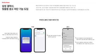 삼성 갤럭시,
맞춤형 광고 차단 기능 도입
애플 아이폰에 이어 삼성 갤럭시도 이용자 데이터를 활용한 맞춤형 광고를 차단할 수 있는 기능 도입
‘광고ID 삭제’, ‘광고ID 재설정’ 기능을 통해 이용자 데이터 정보를 활용한 맞춤형 광고 차단이 가능
이용자의 웹사이트 방문 기록 뿐 아니라 앱에 대한 데이터 접근 권한 설정도 가능하여 이후 맞춤형 광고 시장에 영향을 줄 것으로 예상
아이폰 & 갤럭시 이용자 데이터 차단
아이폰 갤럭시
언제든 앱에 대한 활동 추적 권한을
부여하거나 철회 가능
사용자의 활동 추적을 요청하는 경우
‘허용’ 또는 ‘앱에 추적금지 요청’ 선택 가능
차단할 경우 이메일, 전화번호 등
기타정보를 포함하여 사용자 활동 추적 불가 광고ID 재설정으로 새 광고ID를 생성할 경우
이용자 정보가 새로 쌓여 한동안 맞춤형 광고 불가
광고ID 삭제할 경우 이용자 정보가 삭제되어
개인 맞춤형 광고 불가, 관련성 적은 광고만 표시
 