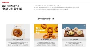 젊은 세대에 스며든
어르신 감성 ‘할매니얼’
할매니얼이란 할머니 세대 감성을 선호하는 밀레니얼 세대의 취향을 의미
이들 사이에 전통간식·재료가 크게 인기를 끌자, 유통가에서는 관련 제품을 적극적으로 출시하며 소비자 공략에 나서는 중
관련 수요가 지속적으로 증가하는 추세로 패션·소비재 등의 산업으로 트렌드가 확산될 전망
할매니얼 관련 디저트 출시 사례
도넛브랜드 노티드는 유명 궁중병과 브랜드 ‘만나당’과
협업을 통해 약과 스콘 한정판을 판매,
출시 직후 높은 호응으로 일부지점에서는 판매량을 확대
노티드 x 만나당 약과 스콘
약과에 글레이즈드 도넛 모양을 입힌 신제품으로
약과 특유의 달고 꾸덕한 맛과 식감을 살린 것이 특징,
설날 한정제품이었으나 높은 판매성과로 상시판매 결정
던킨 - 허니 글레이즈드 약과
떡을 활용한 한국형 디저트로 카스텔라 고물떡,
인절미 콩고물떡 2종을 출시,
한 입 크기의 찹쌀떡을 소포장해 편리하게 취식 가능
CU – 고물당 시리즈
 