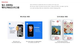 릴스 강화하는
페이스북&인스타그램
숏폼 인기에 따른 릴스의 성장세로 페이스북과 인스타그램은 릴스 관련 기능을 고도화
페이스북은 릴스 길이를 기존 60초에서 최대 90초로 연장하고, 영상을 손쉽게 제작할 수 있는 템플릿 기능을 적용
인스타그램은 쇼핑 버튼을 삭제하고 릴스 버튼을 배치하는 UI변경으로 사용성을 높일 계획
인스타그램 릴스 개편안
쇼핑 버튼 삭제, 릴스 버튼 배치
기존 릴스 버튼 자리에 게시물 작성 버튼 배치
페이스북 릴스 개편안
페이스북 릴스 길이
기존 60초에서 90초로 연장
페이스북에서 제공하는 최신 템플릿을 활용해
보다 간편한 릴스 영상 제작 가능
 