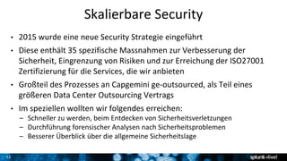 11
Skalierbare Security
• 2015 wurde eine neue Security Strategie eingeführt
• Diese enthält 35 spezifische Massnahmen zur Verbesserung der
Sicherheit, Eingrenzung von Risiken und zur Erreichung der ISO27001
Zertifizierung für die Services, die wir anbieten
• Großteil des Prozesses an Capgemini ge-outsourced, als Teil eines
größeren Data Center Outsourcing Vertrags
• Im speziellen wollten wir folgendes erreichen:
– Schneller zu werden, beim Entdecken von Sicherheitsverletzungen
– Durchführung forensischer Analysen nach Sicherheitsproblemen
– Besserer Überblick über die allgemeine Sicherheitslage
 