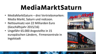 3
• MediaMarktSaturn – drei Vertriebsmarken:
Media Markt, Saturn und redcoon.
• Nettoumsatz von 22 Milliarden Euro
(Geschäftsjahr 2015/16)
• Ungefähr 65.000 Angestellte in 15
europäischen Ländern, Firmenzentrale in
Ingolstadt
 
