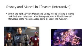Disney and Marvel in 10 years (Interactive)
• Within the next 10 years Marvel and Disney will be creating a theme
park dedicated to Marvel called Avengers Campus.Also Disney and
Marvel are set to release a video game all about the Avengers.
 