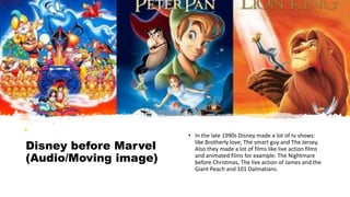 Disney before Marvel
(Audio/Moving image)
• In the late 1990s Disney made a lot of tv shows:
like Brotherly love, The smart guy and The Jersey.
Also they made a lot of films like live action films
and animated films for example: The Nightmare
before Christmas, The live action of James and the
Giant Peach and 101 Dalmatians.
 