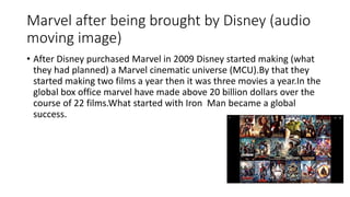 Marvel after being brought by Disney (audio
moving image)
• After Disney purchased Marvel in 2009 Disney started making (what
they had planned) a Marvel cinematic universe (MCU).By that they
started making two films a year then it was three movies a year.In the
global box office marvel have made above 20 billion dollars over the
course of 22 films.What started with Iron Man became a global
success.
 