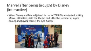 Marvel after being brought by Disney
(interactive)
• When Disney and Marvel joined forces in 2009.Disney started putting
Marvel attractions into the theme parks like the summer of super
heroes and having marvel themed hotels.
 