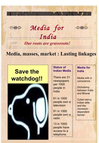 Media, masses, market : Lasting linkages Status of Indian Media There are 31 newspapers per 1000 people in India 61 in 1000 people own a television 81 in 1000 people own a radio 13 in 1000 people have access to a telephone Media for India Media with a conscience.  Dichotomy between India and Bharat Cyber-savvy Indian elite and the monsoon-dependent farmer Media  for  India Our roots are grassroots! Save the watchdog!! 