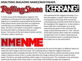 ANALYSING MAGAZINE NAMES/MASTHEADS
In of the issues of the Rolling stone magazine, the
masthead is at the top and is the largest text on the
page but it is sometimes covered partly by the picture
of the person which shows that they are a big brand
and that they are confident that people will know
them. The font is serif which is unusual for a magazine
but they have taken a risk because they are well
known. The outline of the font makes it bolder and the
red colour makes it stand out.
The masthead of the magazine Kerrang! is in a
font that appears ‘cracked’ which links to the
onomatopoeia of kerrang which sounds like
something being smashed, which kind of links to
the style/genre the magazine is. It also creates a
house style that is well known so it can be
covered by the picture of the artists but the
reader would still know what it is. The contrast
of the black and the white makes the masthead
standout but it isn’t in colour maybe because
the Kerrang front cover is usually quite busy so
this makes sure to not overcrowd it.
NME usually uses one of these 2 mastheads, and sometimes the one on the right is in different colours to
match the main image on the front cover. The matching colours make the magazine look more
sophisticated so that is probably why they do this. The one on the left has a black and white outline which
makes it stand out more so this is usually used when the image is bold ant the name needs the extra
depth. The font is very bold and blocky which makes it more prominent. This masthead is also sometimes
covered by the photo which shows that it is well known and confident people will recognise it.
 