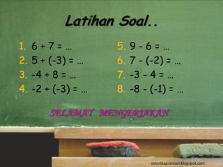 Latihan Soal..
1.   6+7=…           5.   9-6=…
2.   5 + (-3) = …    6.   7 - (-2) = …
3.   -4 + 8 = …      7.   -3 - 4 = …
4.   -2 + (-3) = …   8.   -8 - (-1) = …

         SELAMAT MENGERJAKAN



                               esterlitapratiiwii.blogspot.com
 