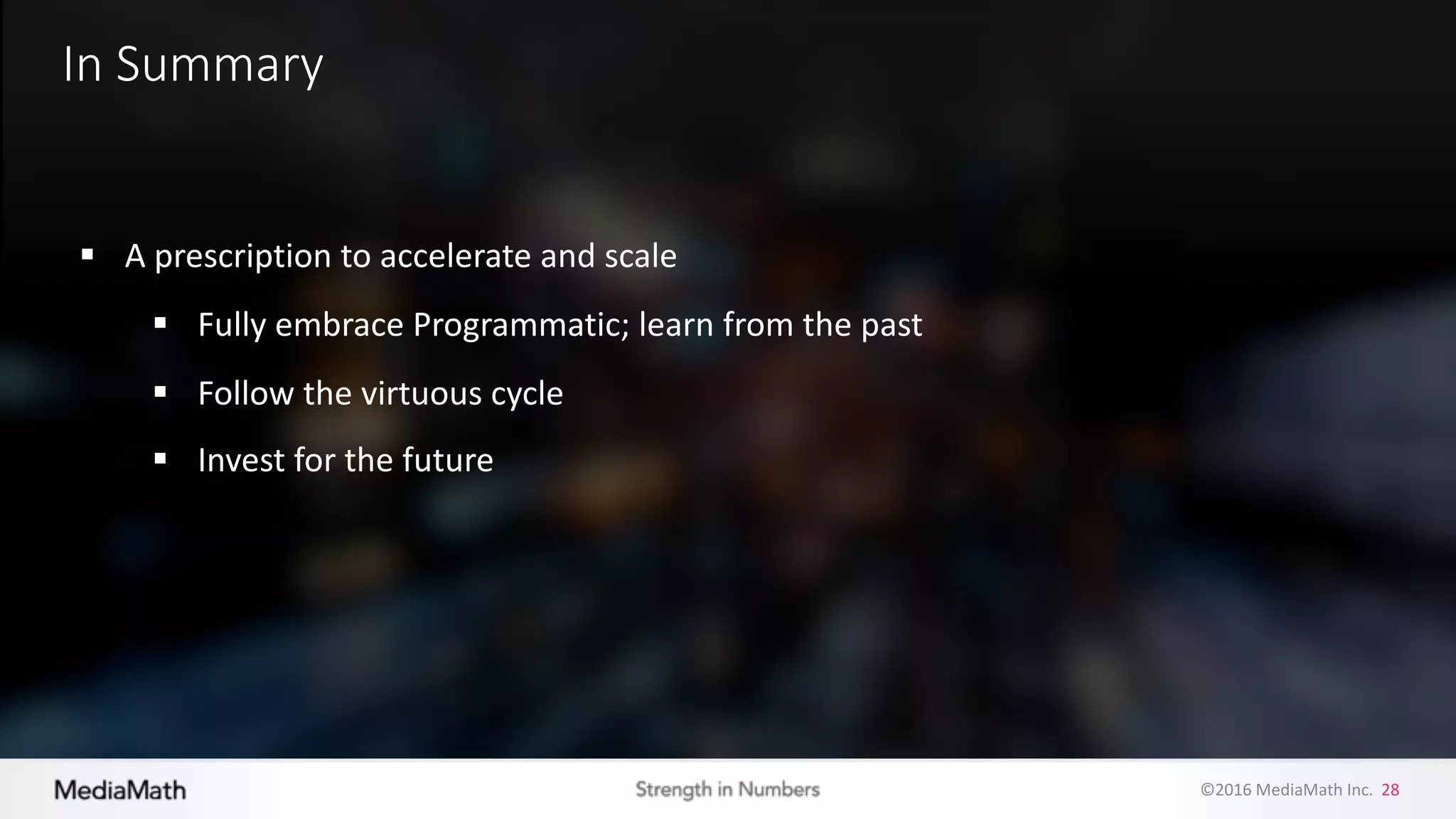 ©2016	
  MediaMath	
  Inc.	
  	
  28
In	
  Summary
§ A	
  prescription	
  to	
  accelerate	
  and	
  scale
§ Fully	
  embrace	
  Programmatic;	
  learn	
  from	
  the	
  past
§ Follow	
  the	
  virtuous	
  cycle
§ Invest	
  for	
  the	
  future
 
