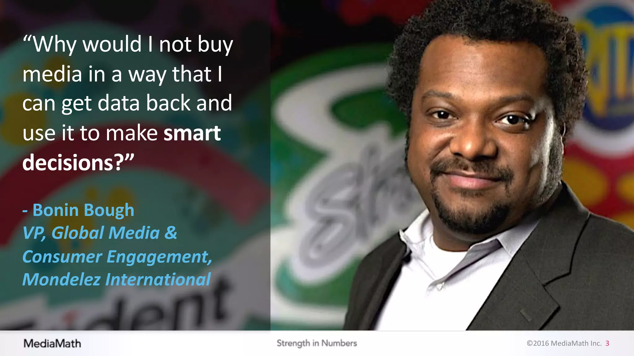 ©2016	
  MediaMath	
  Inc.	
  	
  3
“Why	
  would	
  I	
  not	
  buy	
  
media	
  in	
  a	
  way	
  that	
  I	
  
can	
  get	
  data	
  back	
  and	
  
use	
  it	
  to	
  make	
  smart	
  
decisions?”
-­‐ Bonin	
  Bough
VP,	
  Global	
  Media	
  &	
  
Consumer	
  Engagement,	
  
Mondelez International
 