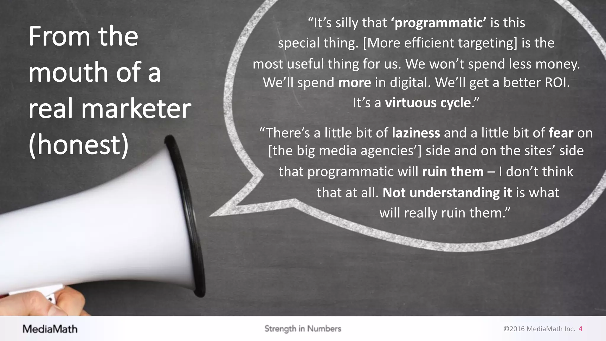 ©2016	
  MediaMath	
  Inc.	
  	
  4
“It’s	
  silly	
  that	
  ‘programmatic’	
  is	
  this	
  
special	
  thing.	
  [More	
  efficient	
  targeting]	
  is	
  the	
  
most	
  useful	
  thing	
  for	
  us.	
  We	
  won’t	
  spend	
  less	
  money.	
  
We’ll	
  spend	
  more in	
  digital.	
  We’ll	
  get	
  a	
  better	
  ROI.	
  
It’s	
  a	
  virtuous	
  cycle.”
“There’s	
  a	
  little	
  bit	
  of	
  laziness	
  and	
  a	
  little	
  bit	
  of	
  fear	
  on	
  
[the	
  big	
  media	
  agencies’]	
  side	
  and	
  on	
  the	
  sites’	
  side	
  
that	
  programmatic	
  will	
  ruin	
  them	
  – I	
  don’t	
  think	
  
that	
  at	
  all.	
  Not	
  understanding	
  it	
  is	
  what	
  
will	
  really	
  ruin	
  them.”
From	
  the	
  
mouth	
  of	
  a	
  
real	
  marketer	
  
(honest)
 