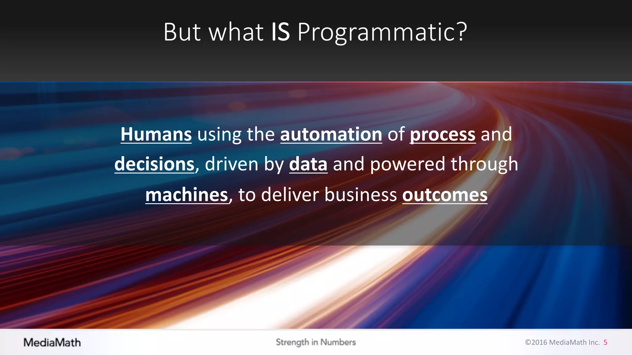 ©2016	
  MediaMath	
  Inc.	
  	
  5
But	
  what	
  IS Programmatic?
Humans using	
  the	
  automation of	
  process and	
  
decisions,	
  driven	
  by	
  data and	
  powered	
  through	
  
machines,	
  to	
  deliver	
  business	
  outcomes
 