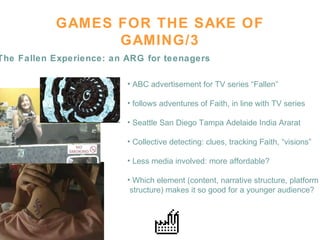 GAMES FOR THE SAKE OF GAMING/3 The Fallen Experience: an ARG for teenagers ABC advertisement for TV series “Fallen” follows adventures of Faith, in line with TV series Seattle San Diego Tampa Adelaide India Ararat Collective detecting: clues, tracking Faith, “visions” Less media involved: more affordable? Which element (content, narrative structure, platform structure) makes it so good for a younger audience?  