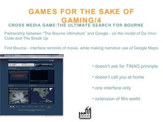 GAMES FOR THE SAKE OF GAMING/4 CROSS MEDIA GAME:THE ULTIMATE SEARCH FOR BOURNE Partnership between “The Bourne Ultimatum” and Google - on the model of Da Vinci  Code and The Break Up  Find Bourne - interface reminds of movie, while making narrative use of Google Maps doesn’t ask for TINAG principle doesn’t call you at home  one interface only  extension of film world  