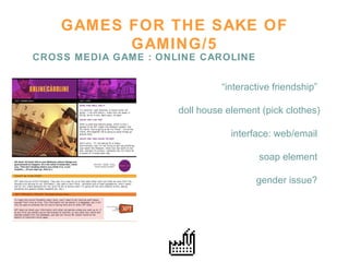 GAMES FOR THE SAKE OF GAMING/5 CROSS MEDIA GAME : ONLINE CAROLINE “ interactive friendship”  doll house element (pick clothes) interface: web/email  soap element  gender issue?  