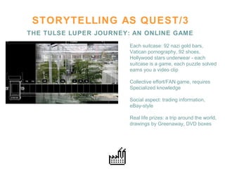 STORYTELLING AS QUEST/3 THE TULSE LUPER JOURNEY: AN ONLINE GAME Each suitcase: 92 nazi gold bars,  Vatican pornography, 92 shoes, Hollywood stars underwear - each  suitcase is a game, each puzzle solved earns you a video clip Collective effort/FAN game, requires Specialized knowledge  Social aspect: trading information,  eBay-style  Real life prizes: a trip around the world,  drawings by Greenaway, DVD boxes 
