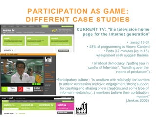 PARTICIPATION AS GAME: DIFFERENT CASE STUDIES CURRENT TV: “the television home page for the Internet generation ” aimed 18-34 25% of programming is Viewer Content Pods 3-7 minutes (up to 15)  Assignment desk suggest themes  all about democracy (“putting you in  control of television”, “handling over the  means of production”) Participatory culture : “is a culture with relatively low barriers to artistic expression and civic engagement,strong support  for creating and sharing one’s creations,and some type of  informal mentorship(..) members believe their contribution  matters” (Jenkins 2006)   