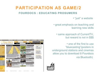PARTICIPATION AS GAME/2 FOURDOCS : EDUCATING PROSUMERS “ just” a website  great emphasis on teaching and learning new skills same approach of CurrentTV, but reward is not in $$$ one of the first to use “bluecasting”(posters in underground stations and cinemas allow you to download 8 Fourdocs via Bluetooth)   