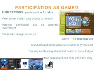 PARTICIPATION AS GAME/3 ZIMMERTWINS: participation for kids View, share, make - easy access to creation Parental permission but no parental involvement The reward is to go on the air  Unlike -  The Nuuk(2005) Storybook and online game for children 8-11years old Tracking and hunting of mythical beasts in home fridges Place both parent and child within the story   