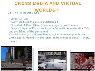 CROSS MEDIA AND VIRTUAL WORLDS/1   CSI: NY in Second Life Virtual CSI Lab  “ Down the Rabbithole” airing October 24 Simplified platform (Onrez)  to encourage out-world users  Story will start on TV, will continue in Second Life, and end on TV - Lab and Island will be permanent  participation: you will contribute to solve the mystery in the virtual Crime Lab (6 months); in the future, more crimes to solve (1 every month)   