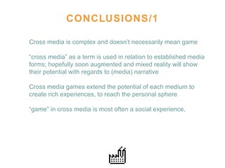 CONCLUSIONS/1 Cross media is complex and doesn’t necessarily mean game “ cross media” as a term is used in relation to established media forms; hopefully soon augmented and mixed reality will show their potential with regards to (media) narrative Cross media games extend the potential of each medium to create rich experiences, to reach the personal sphere  “ game” in cross media is most often a social experience,  